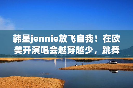 韩星jennie放飞自我！在欧美开演唱会越穿越少，跳舞姿势很尴尬