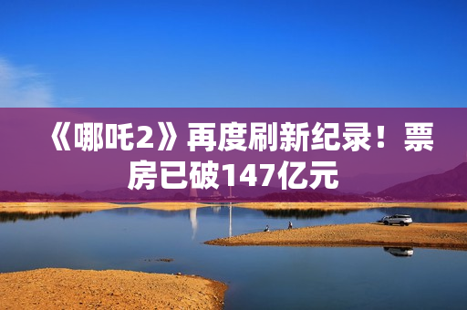 《哪吒2》再度刷新纪录！票房已破147亿元