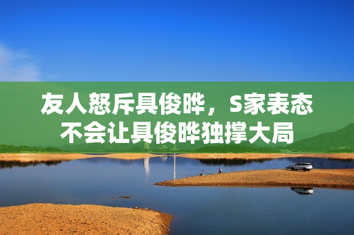 友人怒斥具俊晔，S家表态不会让具俊晔独撑大局