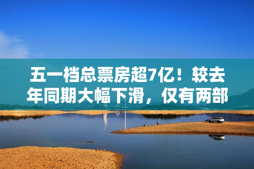 五一档总票房超7亿！较去年同期大幅下滑，仅有两部影片破亿