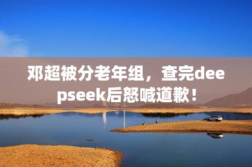 邓超被分老年组，查完deepseek后怒喊道歉！