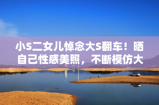 小S二女儿悼念大S翻车！晒自己性感美照，不断模仿大S被吐槽