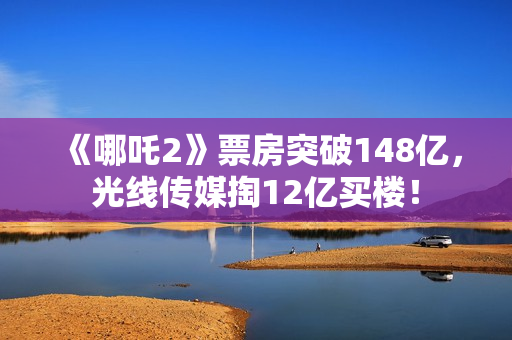 《哪吒2》票房突破148亿，光线传媒掏12亿买楼！