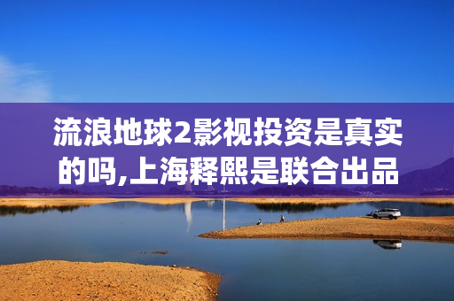 流浪地球2影视投资是真实的吗,上海释熙是联合出品方吗(流浪地球2完整版在线观看视频)