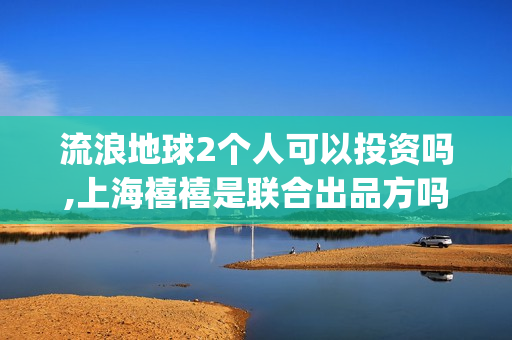 流浪地球2个人可以投资吗,上海禧禧是联合出品方吗(流浪地球个人终端版本23.45) 流浪地球2个人可以投资吗,上海禧禧是联合出品方吗(流浪地球个人终端版本23.45)