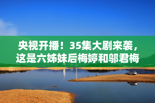央视开播！35集大剧来袭，这是六姊妹后梅婷和邬君梅二搭的轻喜剧