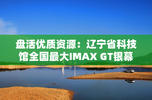 盘活优质资源：辽宁省科技馆全国最大IMAX GT银幕明起放映哪吒2