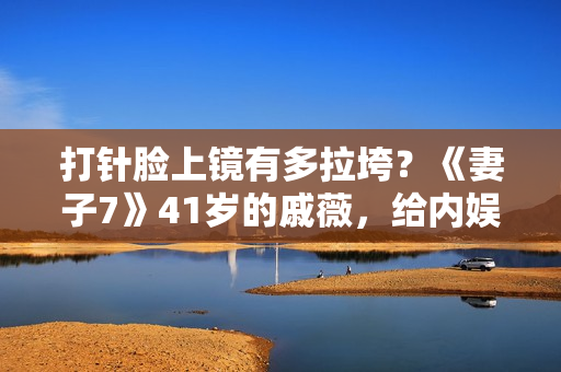 打针脸上镜有多拉垮？《妻子7》41岁的戚薇，给内娱上了一课