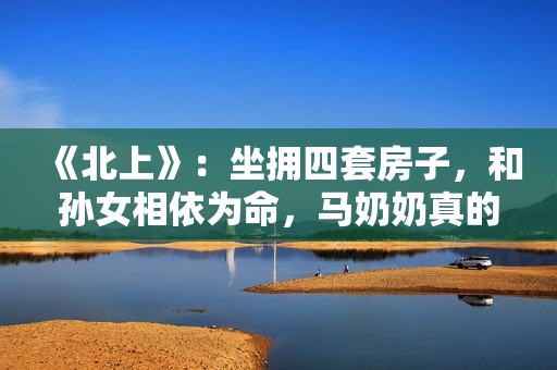 《北上》：坐拥四套房子，和孙女相依为命，马奶奶真的算穷人吗？