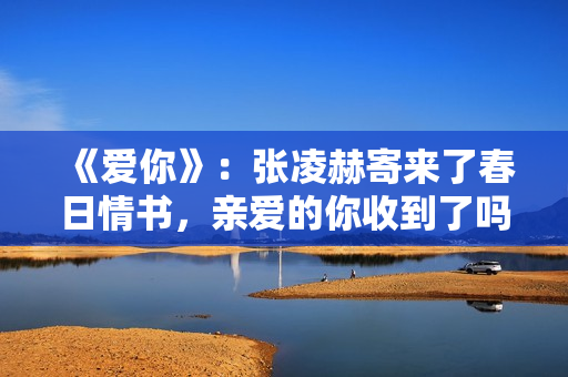 《爱你》：张凌赫寄来了春日情书，亲爱的你收到了吗？