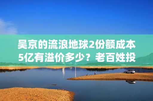 吴京的流浪地球2份额成本5亿有溢价多少？老百姓投资能回本吗？(吴京流浪地球2全网首播)