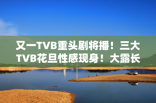 又一TVB重头剧将播！三大TVB花旦性感现身！大露长腿摆诱人姿势