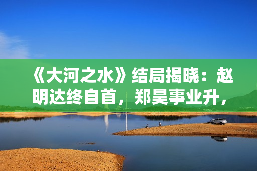 《大河之水》结局揭晓：赵明达终自首，郑昊事业升，梁锦秋结婚