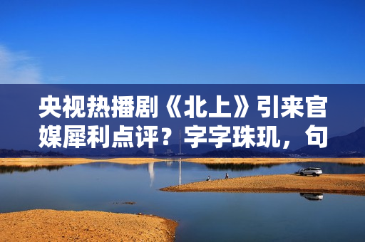 央视热播剧《北上》引来官媒犀利点评？字字珠玑，句句精彩绝伦！