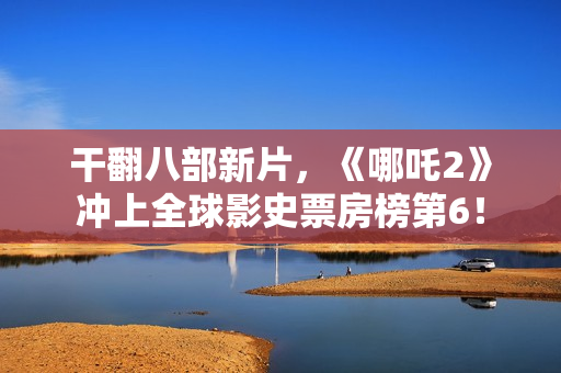 干翻八部新片，《哪吒2》冲上全球影史票房榜第6！