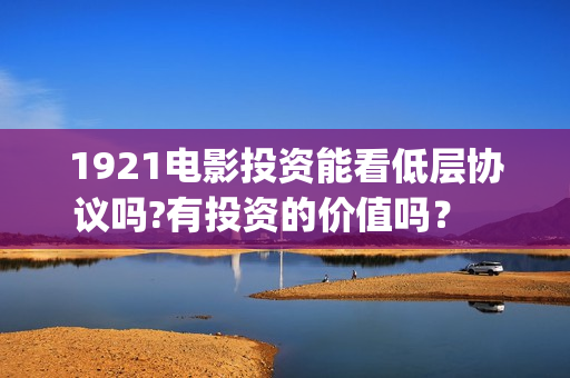 1921电影投资能看低层协议吗?有投资的价值吗？    (电影1921投资方有哪些上市公司)
