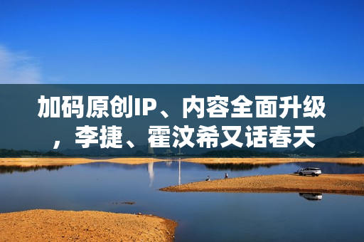 加码原创IP、内容全面升级，李捷、霍汶希又话春天