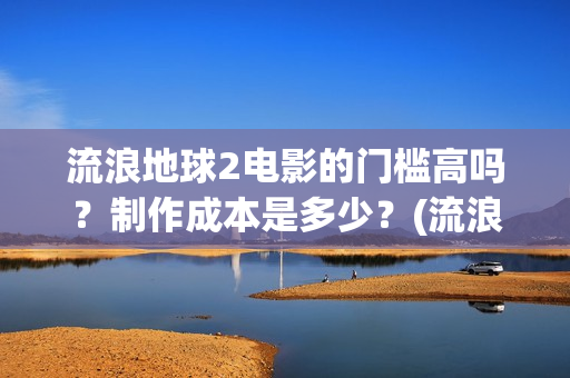 流浪地球2电影的门槛高吗？制作成本是多少？(流浪地球2电影解说)
