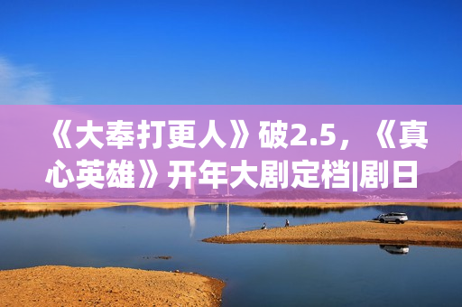 《大奉打更人》破2.5，《真心英雄》开年大剧定档|剧日报