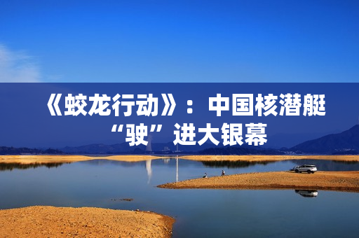 《蛟龙行动》：中国核潜艇“驶”进大银幕