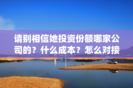 请别相信她投资份额哪家公司的？什么成本？怎么对接？(请别相信她投资6万亏多少)
