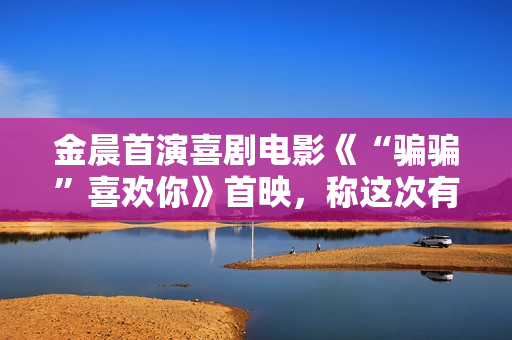 金晨首演喜剧电影《“骗骗”喜欢你》首映，称这次有突破
