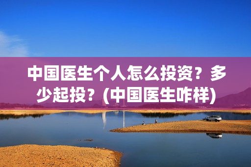 中国医生个人怎么投资？多少起投？(中国医生咋样)