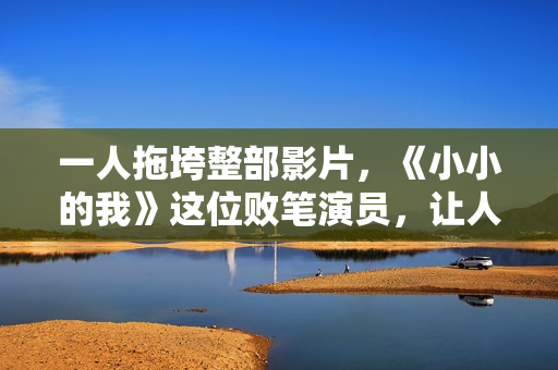 一人拖垮整部影片，《小小的我》这位败笔演员，让人看着真难受