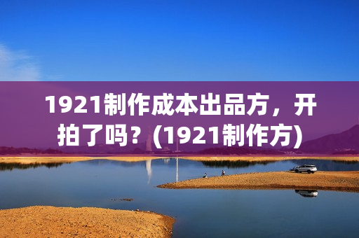 1921制作成本出品方，开拍了吗？(1921制作方)