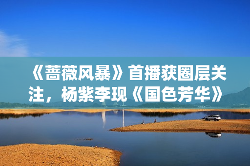 《蔷薇风暴》首播获圈层关注,杨紫李现《国色芳华》元旦定档|剧日报 《蔷薇风暴》首播获圈层关注,杨紫李现《国色芳华》元旦定档|剧日报