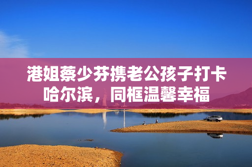 港姐蔡少芬携老公孩子打卡哈尔滨，同框温馨幸福