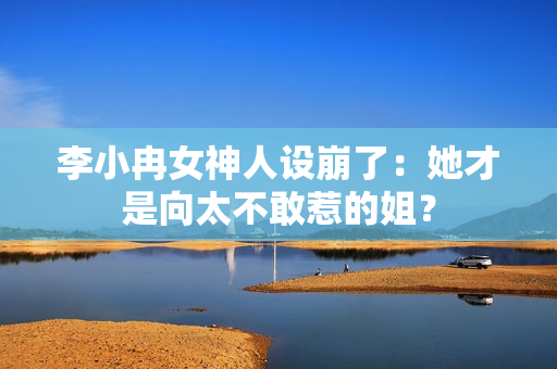 李小冉女神人设崩了：她才是向太不敢惹的姐？