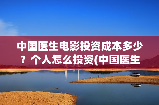中国医生电影投资成本多少？个人怎么投资(中国医生电影投资人是谁)