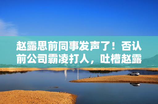 赵露思前同事发声了！否认前公司霸凌打人，吐槽赵露思做人忘本