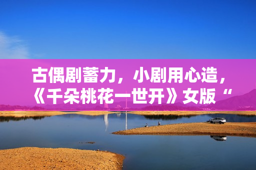古偶剧蓄力，小剧用心造，《千朵桃花一世开》女版“强制爱”带感