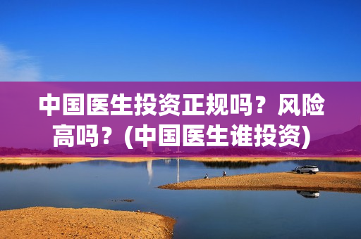 中国医生投资正规吗？风险高吗？(中国医生谁投资)