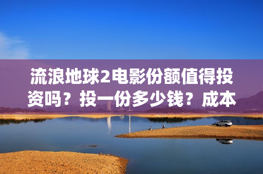 流浪地球2电影份额值得投资吗？投一份多少钱？成本多少？(流浪地球2电影在线观看免费播放)