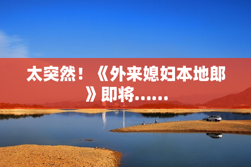 太突然！《外来媳妇本地郎》即将……