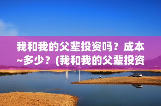 我和我的父辈投资吗？成本~多少？(我和我的父辈投资方)