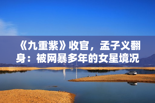 《九重紫》收官，孟子义翻身：被网暴多年的女星境况