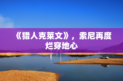 《猎人克莱文》,索尼再度烂穿地心 《猎人克莱文》,索尼再度烂穿地心