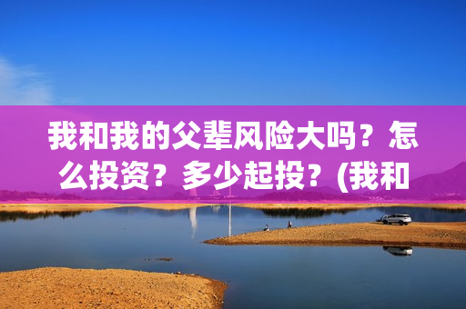 我和我的父辈风险大吗?怎么投资?多少起投?(我和我的父辈们乘风简介) 我和我的父辈风险大吗?怎么投资?多少起投?(我和我的父辈们乘风简介)
