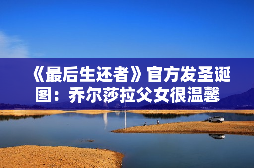 《最后生还者》官方发圣诞图：乔尔莎拉父女很温馨