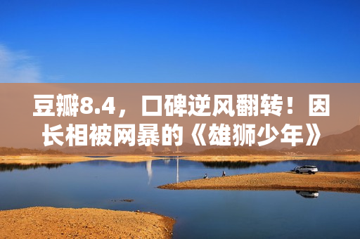 豆瓣8.4，口碑逆风翻转！因长相被网暴的《雄狮少年》，又把我燃到飙泪了……