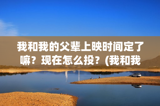 我和我的父辈上映时间定了嘛？现在怎么投？(我和我的父辈是啥片)