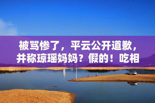 被骂惨了，平云公开道歉，并称琼瑶妈妈？假的！吃相比他爹还难看