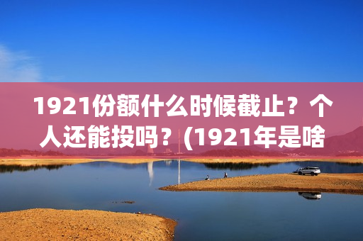 1921份额什么时候截止？个人还能投吗？(1921年是啥时候)