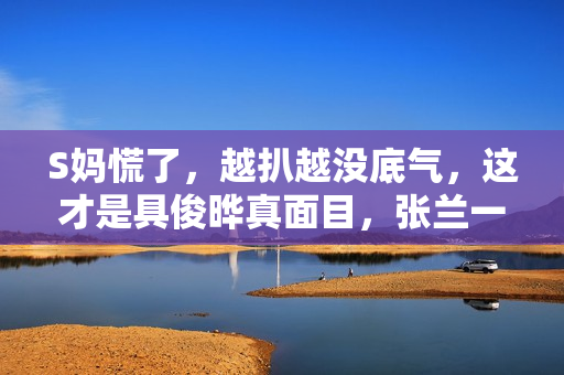 S妈慌了，越扒越没底气，这才是具俊晔真面目，张兰一语成谶！