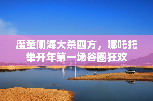 魔童闹海大杀四方，哪吒托举开年第一场谷圈狂欢