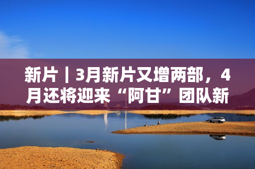 新片｜3月新片又增两部，4月还将迎来“阿甘”团队新作